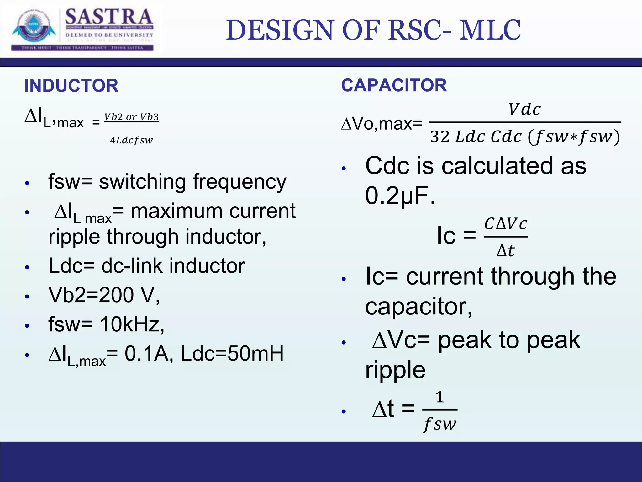 DESIGN OF RSC- MLC
INDUCTOR
∆IL,max =
𝑉𝑏2 𝑜𝑟 𝑉𝑏3
4𝐿𝑑𝑐𝑓𝑠𝑤
• fsw= switching frequency
• ∆IL max= maximum current
ripple through inductor,
• Ldc= dc-link inductor
• Vb2=200 V,
• fsw= 10kHz,
• ∆IL,max= 0.1A, Ldc=50mH
CAPACITOR
∆Vo,max=
𝑉𝑑𝑐
32 𝐿𝑑𝑐 𝐶𝑑𝑐 (𝑓𝑠𝑤∗𝑓𝑠𝑤)
• Cdc is calculated as
0.2µF.
Ic =
𝐶∆𝑉𝑐
∆𝑡
• Ic= current through the
capacitor,
• ∆Vc= peak to peak
ripple
• ∆t =
1
𝑓𝑠𝑤
 