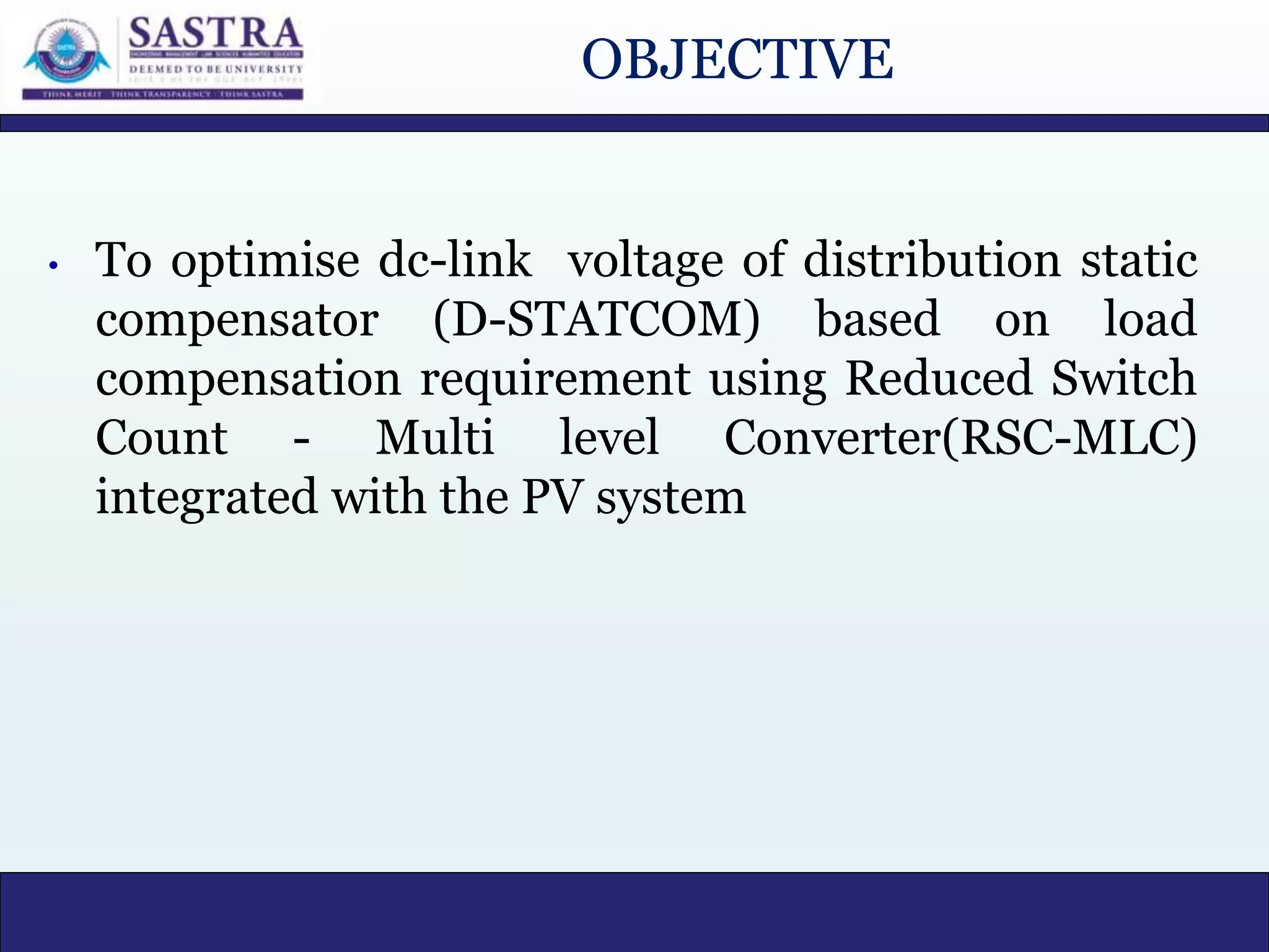 OBJECTIVE
• To optimise dc-link voltage of distribution static
compensator (D-STATCOM) based on load
compensation requirement using Reduced Switch
Count - Multi level Converter(RSC-MLC)
integrated with the PV system
 