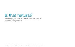Carnegie Mellon University // Social Impact by Design // Jenny Shirey // November 1, 2010
Is that natural?
Encouraging women to choose safe and healthy
personal care products
 