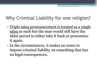 Why Criminal Liability for one religion?
• Triple talaq pronouncement is treated as a single
talaq as such but the man would still have the
iddat period to either take it back or pronounce
it again.
• In the circumstances, it makes no sense to
impose criminal liability on something that has
no legal consequences.
 