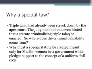 Why a special law?
• Triple talaq had already been struck down by the
apex court. The judgment had not even hinted
that a statute criminalizing triple talaq be
enacted. So where does the criminal culpability
come from?
• Why must a special statute be created meant
only for Muslim women by a government which
pledges support to the concept of a uniform civil
code.
 