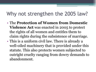 Why not strengthen the 2005 law?
• The Protection of Women from Domestic
Violence Act was enacted in 2005 to protect
the rights of all women and entitles them to
claim rights during the subsistence of marriage.
• This is a uniform civil law. There is already a
well-oiled machinery that is provided under this
statute. This also protects women subjected to
outright cruelty ranging from dowry demands to
abandonment.
 