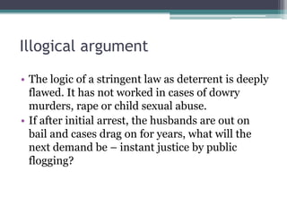 Illogical argument
• The logic of a stringent law as deterrent is deeply
flawed. It has not worked in cases of dowry
murders, rape or child sexual abuse.
• If after initial arrest, the husbands are out on
bail and cases drag on for years, what will the
next demand be – instant justice by public
flogging?
 