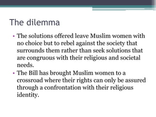 The dilemma
• The solutions offered leave Muslim women with
no choice but to rebel against the society that
surrounds them rather than seek solutions that
are congruous with their religious and societal
needs.
• The Bill has brought Muslim women to a
crossroad where their rights can only be assured
through a confrontation with their religious
identity.
 