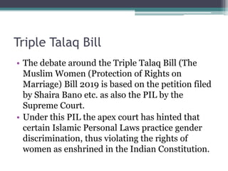 Triple Talaq Bill
• The debate around the Triple Talaq Bill (The
Muslim Women (Protection of Rights on
Marriage) Bill 2019 is based on the petition filed
by Shaira Bano etc. as also the PIL by the
Supreme Court.
• Under this PIL the apex court has hinted that
certain Islamic Personal Laws practice gender
discrimination, thus violating the rights of
women as enshrined in the Indian Constitution.
 