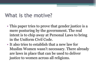 What is the motive?
• This paper tries to prove that gender justice is a
mere posturing by the government. The real
intent is to chip away at Personal Laws to bring
in the Uniform Civil Code.
• It also tries to establish that a new law for
Muslim Women wasn’t necessary. There already
are laws in place that can be used to deliver
justice to women across all religions.
 