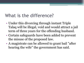 What is the difference?
• Under this divorcing through instant Triple
Talaq will be illegal, void and would attract a jail
term of three years for the offending husband.
• Certain safeguards have been added to prevent
the misuse of the proposed law.
• A magistrate can be allowed to grant bail "after
hearing the wife" the government has said.
 