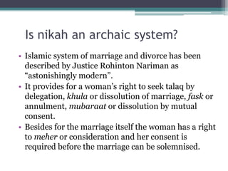 Is nikah an archaic system?
• Islamic system of marriage and divorce has been
described by Justice Rohinton Nariman as
“astonishingly modern”.
• It provides for a woman’s right to seek talaq by
delegation, khula or dissolution of marriage, fask or
annulment, mubaraat or dissolution by mutual
consent.
• Besides for the marriage itself the woman has a right
to meher or consideration and her consent is
required before the marriage can be solemnised.
 