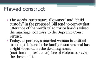 Flawed construct
• The words “sustenance allowance” and “child
custody” in the proposed Bill tend to convey that
utterance of the words talaq thrice has dissolved
the marriage, contrary to the Supreme Court
verdict.
• Today, as per law, a married woman is entitled
to an equal share in the family resources and has
a right to reside in the dwelling house
(matrimonial residence) free of violence or even
the threat of it.
 
