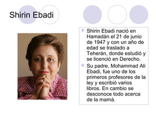 Shirin Ebadi
Shirin Ebadi nació en
Hamadán el 21 de junio
de 1947 y con un año de
edad se traslado a
Teherán, donde estudió y
se licenció en Derecho.
Su padre, Mohammad Ali
Ebadi, fue uno de los
primeros profesores de la
ley y escribió varios
libros. En cambio se
desconoce todo acerca
de la mamá.
 