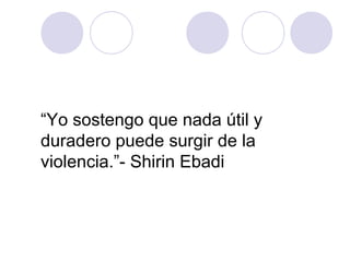 “Yo sostengo que nada útil y
duradero puede surgir de la
violencia.”- Shirin Ebadi
 