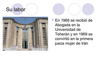 Su labor
En 1968 se recibió de
Abogada en la
Universidad de
Teherán y en 1969 se
convirtió en la primera
jueza mujer de Irán
 
