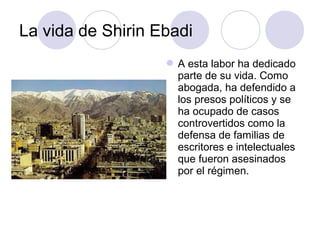 La vida de Shirin Ebadi
A esta labor ha dedicado
parte de su vida. Como
abogada, ha defendido a
los presos políticos y se
ha ocupado de casos
controvertidos como la
defensa de familias de
escritores e intelectuales
que fueron asesinados
por el régimen.
 
