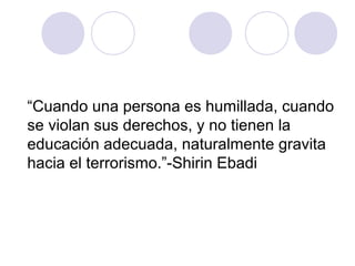 “Cuando una persona es humillada, cuando
se violan sus derechos, y no tienen la
educación adecuada, naturalmente gravita
hacia el terrorismo.”-Shirin Ebadi
 