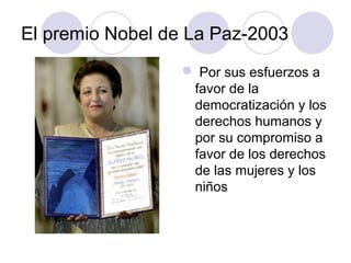 El premio Nobel de La Paz-2003
 Por sus esfuerzos a
favor de la
democratización y los
derechos humanos y
por su compromiso a
favor de los derechos
de las mujeres y los
niños
 