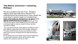 This building is located on the main Pune - Bangalore
highway where vehicles move at around 100 km. per hour.
Thus the perception of this building had to be catchy and
arresting enough to make an impact in those very few
seconds of visibility.
The multi faceted facade, looks different at different times
from different angles because of the multiple reflections.
The sales and the service sections are located on either
side of the entrance driveway with the large workshop at
the back.
On the whole, this entire spatial and functional experience
is a pleasantly attractive one for all the owners, staff,
workers, the customers and the car itself.
Tata Motors showroom + workshop,
Kolhapur
The site is situated on the main Pune – Bengaluru
Highway where high traffic flow is observed. The
challenge that the site imposed was to ‘bring a design that
would impart a dynamic image to an already known
brand’. The façade was designed as such that it looked
different at different times and angles.
 