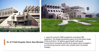 • space for around 1,000 outpatients and about 500
inpatients. The design parameters gave rise to the basic shape
of the built form. To address good health with good
environment courtyards and the built spaces were arranged in
an interlacing manner which also created short circulation
linkages.
Dr. D.Y Patil Hospital, Nerul, Navi Mumbai
 