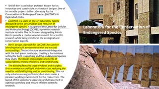 • Shirish Beri is an Indian architect known for his
innovative and sustainable architectural designs. One of
his notable projects is the Laboratory for the
Conservation of Endangered Species (LaCONES) in
Hyderabad, India.
• LaCONES is a state-of-the-art laboratory facility
dedicated to the conservation and research of
endangered species. It is a part of the Centre for Cellular
and Molecular Biology (CCMB), a premier research
institute in India. The facility was designed by Shirish
Beri to provide a conducive environment for scientific
research while being mindful of the ecological and
conservation aspects.
• Beri's design approach for LaCONES focused on
blending the built environment with the natural
surroundings. The architecture seamlessly integrates
with the lush green landscape, creating a harmonious
setting for both researchers and the endangered species
they study. The design incorporates elements of
sustainability, energy efficiency, and functionality.
• The building features large windows and skylights
that maximize natural light and ventilation, reducing the
need for artificial lighting and air conditioning. This not
only enhances energy efficiency but also creates a
pleasant working environment for the researchers. The
layout of the laboratory spaces is carefully planned to
optimize workflow and ensure efficient scientific
research.
Laboratory for the Conservation of
Endangered Species
 