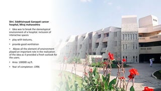 Shri. Siddhivinayak Ganapati cancer
hospital, Miraj maharashtra
• Idea was to break the stereotypical
environment of a hospital. inclusion of
interactive spaces
• play with textures,
• provide good ventilation
• Above all the element of environment
played an important role in the realization
of the idea as it provided a fresh outlook for
the users.
• Area: 100000 sq.ft.
• Year of completion: 1996
 