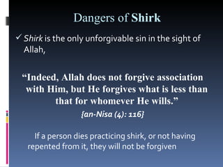 Dangers of Shirk
 Shirk is the only unforgivable sin in the sight of
  Allah,


 “Indeed, Allah does not forgive association
  with Him, but He forgives what is less than
        that for whomever He wills.”
                  {an-Nisa (4): 116}

     If a person dies practicing shirk, or not having
   repented from it, they will not be forgiven
 