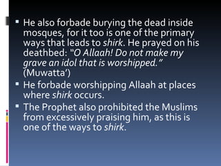 He also forbade burying the dead inside mosques, for it too is one of the primary ways that leads to  shirk . He prayed on his deathbed:  “O Allaah! Do not make my grave an idol that is worshipped.”  (Muwatta’) He forbade worshipping Allaah at places where  shirk  occurs.  The Prophet also prohibited the Muslims from excessively praising him, as this is one of the ways to  shirk .   