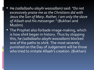 He  (sallallaahu alayhi wassallam)  said:  “Do not excessively praise me as the Christians did with Jesus the Son of Mary. Rather, I am only the slave of Allaah and His messenger.”  (Bukhari and Muslim) The Prophet also forbade image-making, which is how  shirk  began in history. Thus by stopping this, he  (sallallaahu alayhi wassallam)  blocked one of the paths to  shirk . The most severely punished on the Day of Judgement will be those who tried to imitate Allaah’s creation. (Bukhari) 