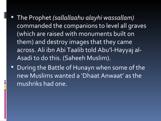 The Prophet  (sallallaahu alayhi wassallam)  commanded the companions to level all graves (which are raised with monuments built on them) and destroy images that they came across. Ali ibn Abi Taalib told Abu’l-Hayyaj al-Asadi to do this. (Saheeh Muslim). During the Battle of Hunayn when some of the new Muslims wanted a ‘Dhaat Anwaat’ as the mushriks had one. 