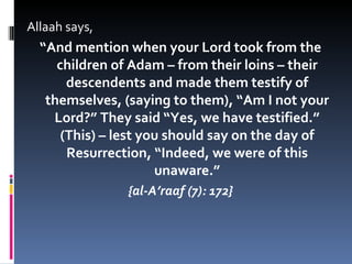 Allaah says, “ And mention when your Lord took from the children of Adam – from their loins – their descendents and made them testify of themselves, (saying to them), “Am I not your Lord?” They said “Yes, we have testified.” (This) – lest you should say on the day of Resurrection, “Indeed, we were of this unaware.” {al-A’raaf (7): 172} 