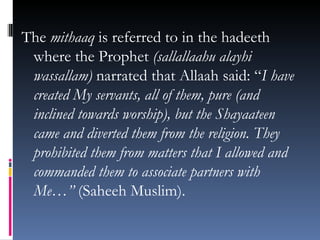The  mithaaq  is referred to in the hadeeth where the Prophet  (sallallaahu alayhi wassallam)  narrated that Allaah said: “ I have created My servants, all of them, pure (and inclined towards worship), but the Shayaateen came and diverted them from the religion. They prohibited them from matters that I allowed and commanded them to associate partners with Me…”  (Saheeh Muslim). 