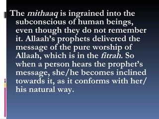 The  mithaaq  is ingrained into the subconscious of human beings, even though they do not remember it. Allaah’s prophets delivered the message of the pure worship of Allaah, which is in the  fitrah . So when a person hears the prophet’s message, she/he becomes inclined towards it, as it conforms with her/his natural way. 