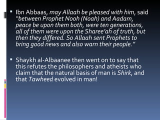 Ibn Abbaas,  may Allaah be pleased with him , said  “between Prophet Nooh (Noah) and Aadam, peace be upon them both, were ten generations, all of them were upon the Sharee’ah of truth, but then they differed. So Allaah sent Prophets to bring good news and also warn their people.”  Shaykh al-Albaanee then went on to say that this refutes the philosophers and atheists who claim that the natural basis of man is  Shirk , and that  Tawheed  evolved in man!  