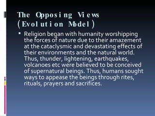 The Opposing Views (Evolution Model) Religion began with humanity worshipping the forces of nature due to their amazement at the cataclysmic and devastating effects of their environments and the natural world. Thus, thunder, lightening, earthquakes, volcanoes etc were believed to be conceived of supernatural beings. Thus, humans sought ways to appease the beings through rites, rituals, prayers and sacrifices.   