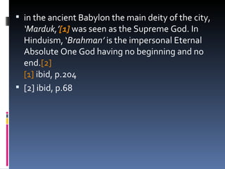 in the ancient Babylon the main deity of the city,  ‘Marduk,’ [1]  was seen as the Supreme God. In Hinduism, ‘ Brahman’  is the impersonal Eternal Absolute One God having no beginning and no end. [2]   [1]  ibid, p.204 [2] ibid, p.68 
