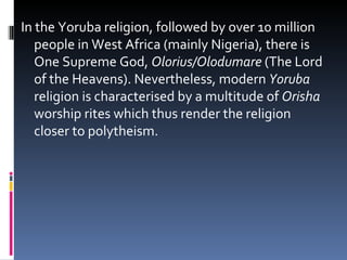 In the Yoruba religion, followed by over 10 million people in West Africa (mainly Nigeria), there is One Supreme God,  Olorius/Olodumare  (The Lord of the Heavens). Nevertheless, modern  Yoruba  religion is characterised by a multitude of  Orisha  worship rites which thus render the religion closer to polytheism.  