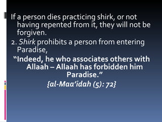 If a person dies practicing shirk, or not having repented from it, they will not be forgiven.  2.  Shirk  prohibits a person from entering Paradise, “ Indeed, he who associates others with Allaah – Allaah has forbidden him Paradise.” {al-Maa’idah (5): 72} 