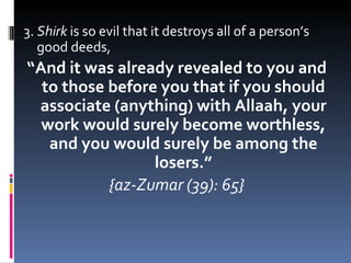3.  Shirk  is so evil that it destroys all of a person’s good deeds, “ And it was already revealed to you and to those before you that if you should associate (anything) with Allaah, your work would surely become worthless, and you would surely be among the losers.” {az-Zumar (39): 65} 