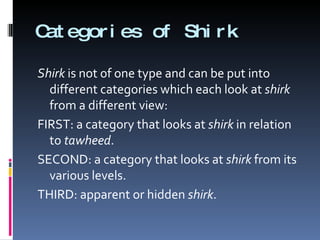Categories of Shirk Shirk  is not of one type and can be put into different categories which each look at  shirk  from a different view: FIRST: a category that looks at  shirk  in relation to  tawheed . SECOND: a category that looks at  shirk  from its various levels. THIRD: apparent or hidden  shirk . 