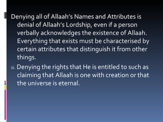 Denying all of Allaah’s Names and Attributes is denial of Allaah’s Lordship, even if a person verbally acknowledges the existence of Allaah. Everything that exists must be characterised by certain attributes that distinguish it from other things. iii.  Denying the rights that He is entitled to such as claiming that Allaah is one with creation or that the universe is eternal. 