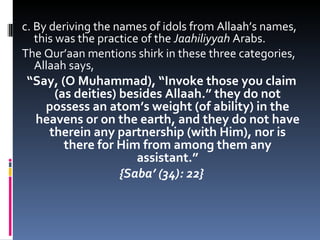 c. By deriving the names of idols from Allaah’s names, this was the practice of the  Jaahiliyyah  Arabs. The Qur’aan mentions shirk in these three categories, Allaah says, “ Say, (O Muhammad), “Invoke those you claim (as deities) besides Allaah.” they do not possess an atom’s weight (of ability) in the heavens or on the earth, and they do not have therein any partnership (with Him), nor is there for Him from among them any assistant.” {Saba’ (34): 22} 