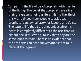 4.   Comparing the life of dead prophets with the life of the living. The belief that prophets are alive in their graves continuing a life similar to the life of this world drives many people to ask dead prophets  (alayhim-salaam)  for favours and  du’as . The type of life that a prophet enjoys after his death is completely different to the one that we experience in this world, to say that they are the same leads to  shirk . There is no evidence that the prophets can hear conversations that take place at their graves. 