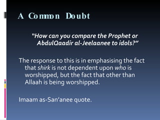 A Common Doubt  “ How can you compare the Prophet or AbdulQaadir al-Jeelaanee to idols?” The response to this is in emphasising the fact that  shirk  is not dependent upon  who  is worshipped, but the fact that other than Allaah is being worshipped. Imaam as-San’anee quote. 
