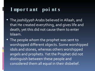 Important points The  jaahiliyyah  Arabs believed in Allaah, and that He created everything, and gives life and death, yet this did not cause them to enter Islaam. The people whom the prophet was sent to worshipped different objects. Some worshipped idols and stones, whereas others worshipped angels and prophets. Yet the Prophet did not distinguish between these people and considered them all equal in their disbelief. 