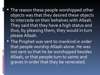 The reason these people worshipped other objects was that they desired these objects to intercede on their behalves with Allaah. They said that they have a high status and thus, by pleasing them, they would in turn please Allaah. The Prophet was sent to mankind in order that people worship Allaah alone. He was not sent so that he be worshipped besides Allaah, or that people turn to saints and graves in order that they be venerated. 