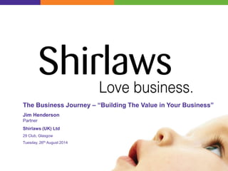 The Business Journey – “Building The Value in Your Business”
Jim Henderson
Partner
Shirlaws (UK) Ltd
29 Club, Glasgow
Tuesday, 26th August 2014
 