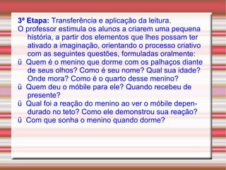 3ª Etapa:  Transferência e aplicação da leitura. O professor estimula os alunos a criarem uma pequena história, a partir dos elementos que lhes possam ter ativado a imaginação, orientando o processo criativo com as seguintes questões, formuladas oralmente: ü  Quem é o menino que dorme com os palhaços diante de seus olhos? Como é seu nome? Qual sua idade? Onde mora? Como é o quarto desse menino? ü  Quem deu o móbile para ele? Quando recebeu de presente? ü  Qual foi a reação do menino ao ver o móbile dependurado no teto? Como ele demonstrou sua reação? ü  Com que sonha o menino quando dorme? 