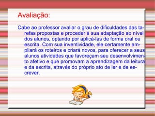 Avaliação: Cabe ao professor avaliar o grau de dificuldades das tarefas propostas e proceder à sua adaptação ao nível dos alunos, optando por aplicá-las de forma oral ou escrita. Com sua inventividade, ele certamente ampliará os roteiros e criará novos, para oferecer a seus alunos atividades que favoreçam seu desenvolvimento afetivo e que promovam a aprendizagem da leitura e da escrita, através do próprio ato de ler e de escrever. 