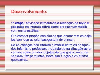 Desenvolvimento: 1ª etapa:  Atividade introdutória à recepção do texto e pesquisa na internet sobre como produzir um móbile com muita estética. O professor propõe aos alunos que enumerem os objetos com que as crianças gostam de brincar. Se as crianças não citarem o móbile entre os brinquedos infantis, o professor, incluindo-se na situação apresenta-o como um dos objetos de que gosta. Ao apresentá-lo, faz perguntas sobre sua função e os efeitos que exerce. 