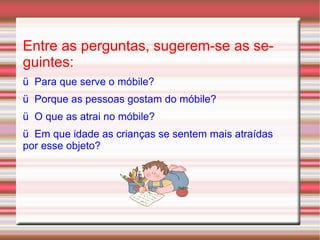 Entre as perguntas, sugerem-se as seguintes: ü  Para que serve o móbile? ü  Porque as pessoas gostam do móbile? ü  O que as atrai no móbile? ü  Em que idade as crianças se sentem mais atraídas por esse objeto? 