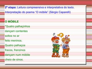2ª etapa:  Leitura compreensiva e interpretativa do texto. Interpretação do poema “O móbile” (Sérgio Caparelli) O MÓBILE   "Quatro palhaçinhos dançam contentes soltos no ar feito meninos. Quatro palhaços fracos, franzinos dançam num móbile cheio de sinos. 