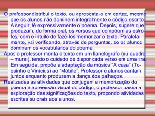 O professor distribui o texto, ou apresenta-o em cartaz, mesmo que os alunos não dominem integralmente o código escrito. A seguir, lê expressivamente o poema. Depois, sugere que produzam, de forma oral, os versos que compõem as estrofes, com o intuito de fazê-los memorizar o texto. Paralelamente, vai verificando, através de perguntas, se os alunos dominam os vocabulários do poema. Após o professor monta o texto em um flanelógrafo (ou quadro – mural), tendo o cuidado de dispor cada verso em uma tira. Em seguida, propõe a adaptação da música “A casa” (Toquinho e Vinícius) ao “Móbile”. Professor e alunos cantam juntos enquanto produzem a dança dos palhaços. Realizadas as atividades que conjugam a memorização do poema à apreensão visual do código, o professor passa a exploração das significações do texto, propondo atividades escritas ou orais aos alunos. 